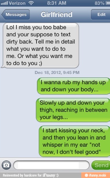 Lol I miss you too babe
and your suppose to text
dirty back. Tell me in detail
what you want to do to
me. Or what you want me
I
todoto you Dec
I wanna rub my hands up
Slowly up and down your
thigh, reaching in between
I start kissing your neck,
and then you lean in and
whisper in my ear "not
now, I don't feel good"
'ay BI Send