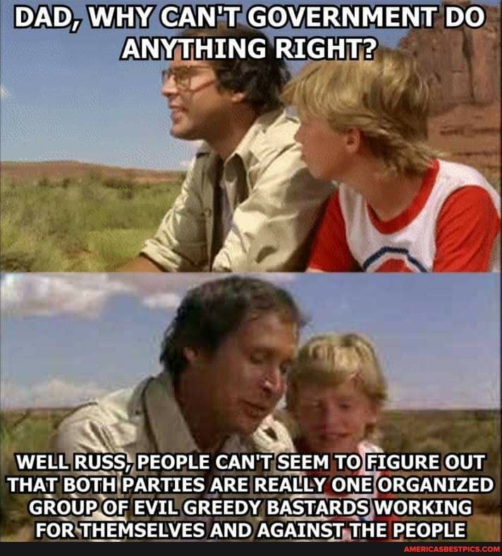DAD, WHY CAN'T GOVERNMENT DO ANYTHING RIGHT?
wa
WELL RUSS, PEOPLE CAN'T SEEM TO FIGURE OUT THAT BOTH PARTIES ARE REALLY ONE ORGANIZED GROUP OF EVIL GREEDY BASTARDS WORKING FOR THEMSELVES AND AGAINST THE PEOPLE