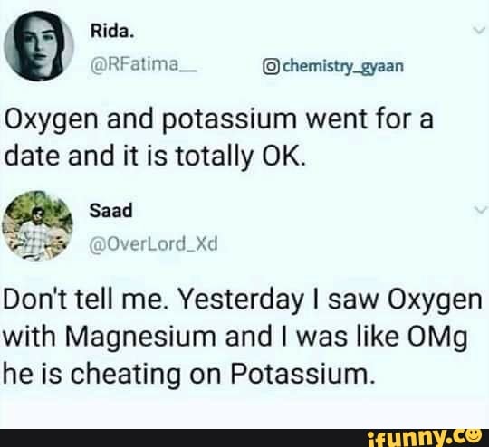 Oxygen and potassium went for a
date and it is totally OK.
Don't tell me. Yesterday I saw Oxygen
with Magnesium and I was like OMg
he is cheating on Potassium.
