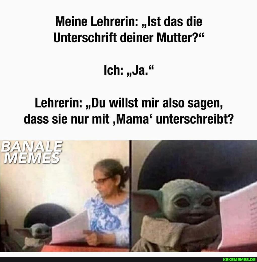 Meine Lehrerin: "Ist das die
Unterschrift deiner Mutter?"
Ich: "Ja."
Lehrerin: "Du willst mir also sagen, dass sie nur mit 'Mama' unterschreibt?
VIE WIE