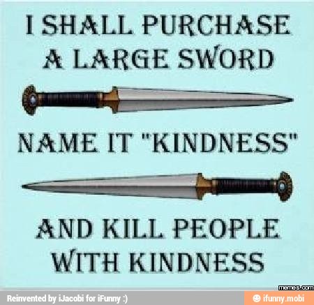 I SHALL PURCHASE
A LARGE SWORD
NAME IT "KINDNESS"
I
AND KILL PEOPLE
WITH KINDNESS
a