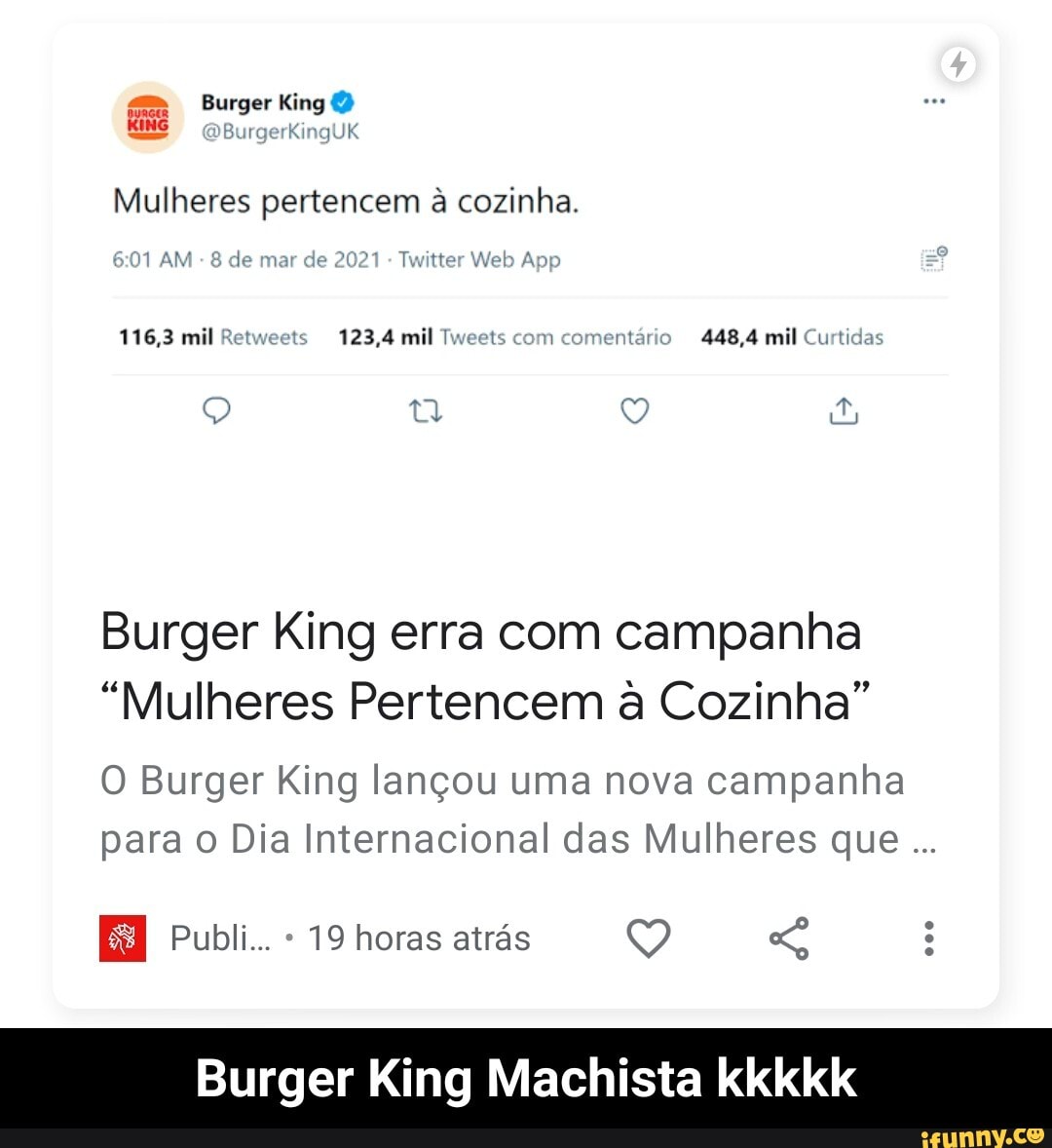 Burger King
ING BurgerKingUK
Mulheres pertencem à cozinha.
AM de mar de 2029 Web App
116,3 mil Retweets 123,4 mil Tweets com comentário 448,4 mil Curtidas
Burger King erra com campanha
"Mulheres Pertencem à Cozinha"
O Burger King lançou uma nova campanha para o Dia Internacional das Mulheres que
Publi... 19 horas atrás
Burger King Machista kkkkk - Burger King Machista kkkkk