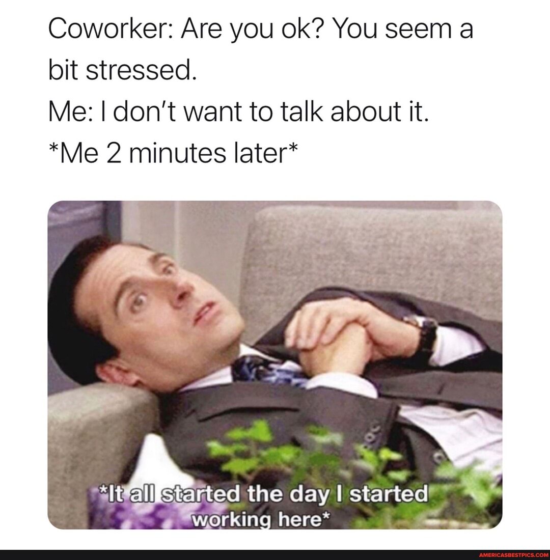 Coworker: Are you ok? You seem a bit stressed.
Me: I don't want to talk about it.
*Me 2 minutes later*
all started the day started
working here*