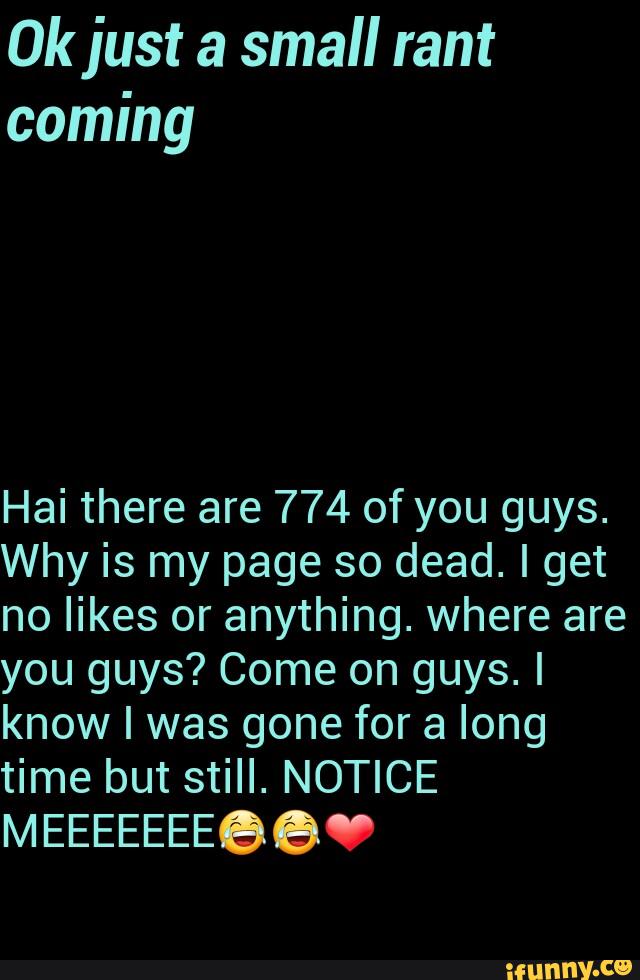 ijust a small rant
coming
Hai there are 774 of you guys.
Why is my page so dead. I get
no likes or anything. where are
you guys? Come on guys. I
know I was gone for a long
time but still. NOTICE