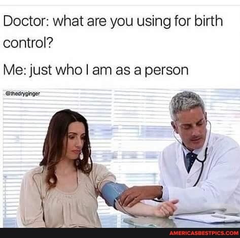 Doctor: what are you using for birth control?
Me: just who I am as a person