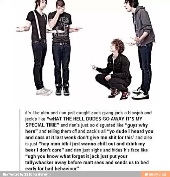it's like alex and
rian just caught zack giving jack a blowjob and
jack's like "wHAT THE HELL DUDES GO AWAY IT'S MY
SPECIAL TIME" and riar's just so disgusted like "guys why
here" and telling them off and zack's all "yo dude i heard you
and cass at it last week don't give mo shit for this" and alex
is just "hey man idk I just wanna chill out and drink my
beer i don't care" and rian just sighs and hides his face like
"ugh you know what forget it jack just put your
tallywhacker away before matt sees and sends us to bed
early for bad behaviour"