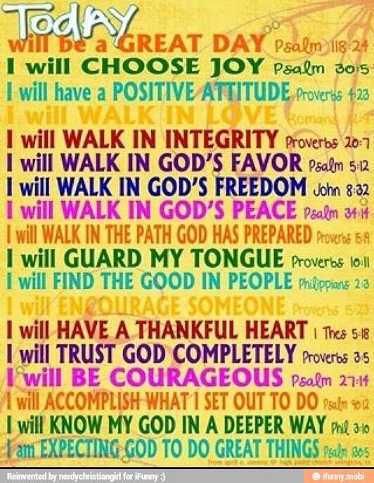 Weeks ÁREAT
DAY osito
I will CHOOSE JOY Psaim 20
E will have a
POSITIVE /ATEITUDE process 43
1 will WALK IN INTEGRITY proveros 207
I will WALK IN GOD'S FAVOR pso%m 5:2
I will WALK IN GOD'S FREEDOM ¿om 52
I will WALK IN GOD'S PEACE peat a
I will WALK IN THE PATH GOD HAS PREPARED roves 1 will GUARD MY TONGUE croveros 10.1
I will FIND THE GOOD IN PEOPLE pritipans 23
I will HAVE A THANKFUL HEART I tres sie
1 will TRUST GOD COMPLETELY proveros a5
[will BE COURAGEOUS peatn 2714
1 will ACCOMPLISH: WHAT 1 SET OUT TO DO rain oe
I will KNOW MY GOD IN A DEEPER WAY put a0
Fan EXPECTING-GOD TO DO GREAT THINGS tests aes