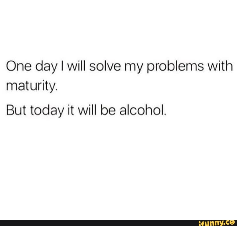 One day I will solve my problems with maturity. But today it will be ...