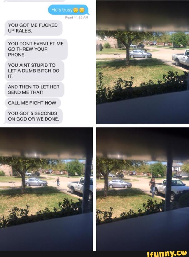 YOU GOT ME FUCKED
UP KALEB
vou DONT EVEN LET ME
Gc THREW YOUR
PHONE.
vou AINT srquD To
LET A DUME BITCH DO
IT.
AND THEN T0 LET HER
SEND ME YHAT‘
CALL ME R‘GHT Now
vou GOT 5 SECONDS
ON GOD OR WE DONE