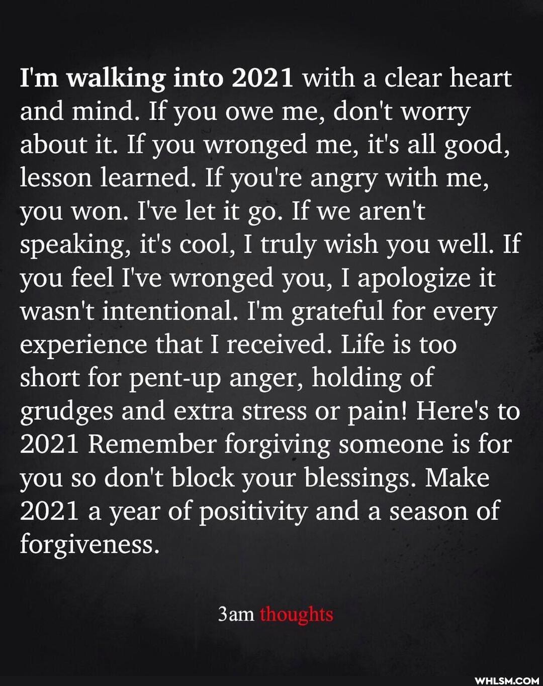 I'm walking into 2021 with a clear heart and mind. If you owe me, don't worry about it. If you wronged me, it's all good, lesson learned. If you're angry with me, you won. I've let it go. If we aren't speaking, it's cool, I truly wish you well. If you feel I've wronged you, I apologize it wasn't intentional. I'm grateful for every experience that I received. Life is too short for pent-up anger, holding of grudges and extra stress or pain! Here's to
2021 Remember forgiving someone is for you so don't block your blessings. Make
2021 a year of positivity and a season of forgiveness.
thoughts