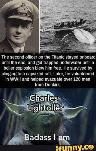 The second officer on the
Titanic
stayed
onboard
until the end, and got trapped underwater until a
boiler explosion blew him free. He survived by
clinging to a capsized raft. Later, he volunteered
in WWII and helped evacuate over 120 men
from Dunkirk.