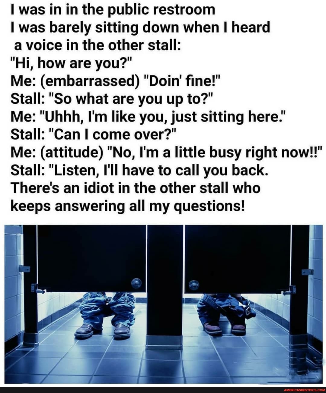 was in in the public restroom
I was barely sitting down when I heard
a voice in the other stall:
"Hi, how are you?"
Me: (embarrassed) "Doin' fine!"
Stall: "So what are you up to?"
Me: "Uhhh, I'm like you, just sitting here."
Stall: "Can I come over?"
Me: (attitude) "No, I'm a little busy right now!!"
Stall: "Listen, I'll have to call you back.
There's an idiot in the other stall who keeps answering all my questions!