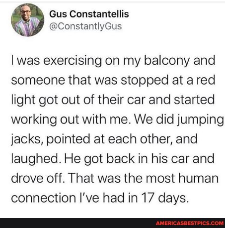was exercising on my balcony and someone that was stopped at a red light got out of their car and started working out with me. We did jumping jacks, pointed at each other, and laughed. He got back in his car and drove off. That was the most human connection I've had in 17 days.