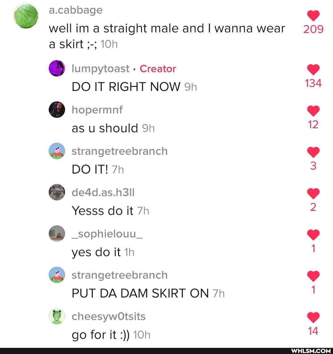 a.cabbage well im a straight male and I wanna wear a skirt lumpytoast - Creator
DO IT RIGHT NOW hopermnf as u should Sh strangetreebranch
DO IT!
@ de4d.as.h3il
Yesss do it
_sophielouu_ yes do it strangetreebranch
PUT DA DAM SKIRT ON
209
cheesywOtsits go for it
BO