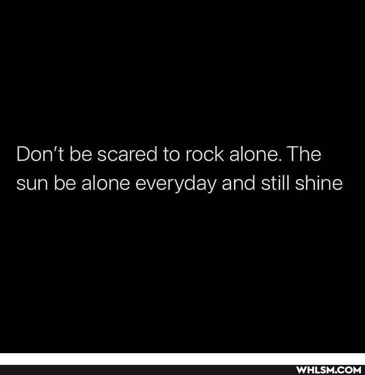 Don't be scared to rock alone. The sun be alone everyday and still shine
