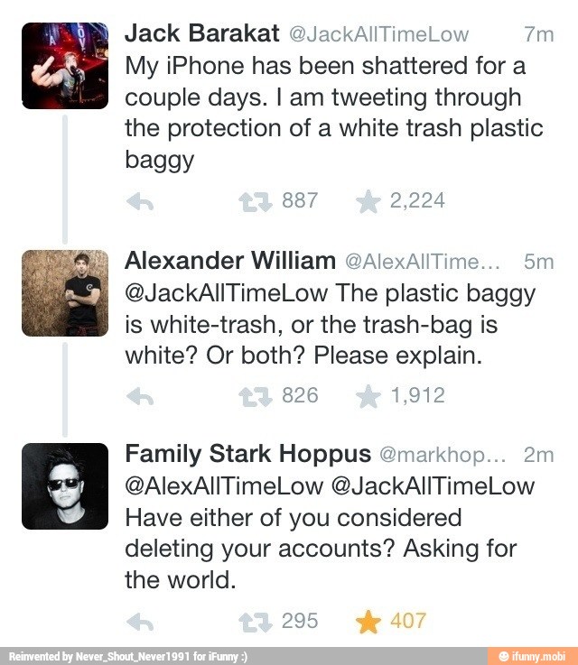 My iPhone has been shattered for a
couple days. I am tweeting through
the protection of a white trash plastic
baggy
Alexander William OAlexaliTime... 5m
@JackAllTimeLow The plastic baggy
is white-trash, or the trash-bag is
white? Or both? Please explain.
Family Stark Hoppus @markhop... 2m
Have either of you considered
deleting your accounts? Asking for
the world.
