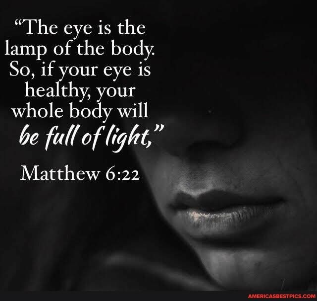 "The eye is the lamp of the body.
So, if your eye is healthy, your whole body will
be full of light,"
Matthew