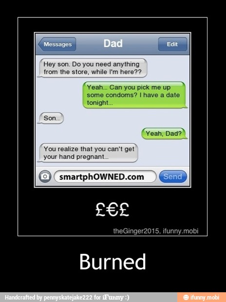 Hey son. Do you need anything
from the store, while I'm here??
Yeah... Can you pick me up
some condoms? I have a date
tonight
Yeah;
You realize that you can't get
your hand pregnant
(O) (smartphOWNED.com - Burned