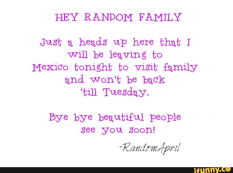 HEY RANDOM FAMILY
Just a
heads up here that I
Will be leaving to
MeXiCO tonight to visit family
and, Won't be back
'till Tuesday.
Bye bye beautiful people
See Soon!