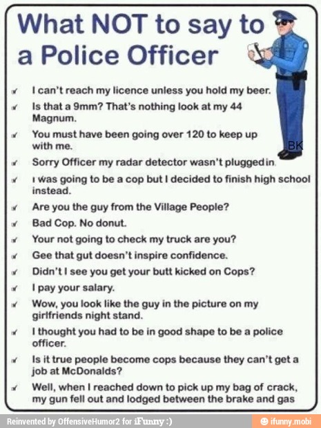 What NOT to say to a Police Officer 1 can't reach my licence unless you hold my beer.
Is that a 9mm? That's nothing look at my 44
Magnum.
You must have been going over 120 to keep up
with me.
Sorry Officer my radar detector wasn't pluggedin
1 was going to be a cop but
I decided to finish high school
instead.
Are you the guy from the Village People?
Bad Cop. No donut.
Your not going to check my truck are you?
Gee that gut doesn't inspire confidence.
Didn't I see you get your butt kicked on Cops?
1 pay your salary.
Wow, you look like the guy in the picture on my
girlfriends night stand.
I thought you had to be in good shape to be a police
officer.
Is it true people become cops because they can't get a
job at McDonalds?
Well, when I reached down to pick up my bag of crack,
my gun fell out and lodged between the brake and gas