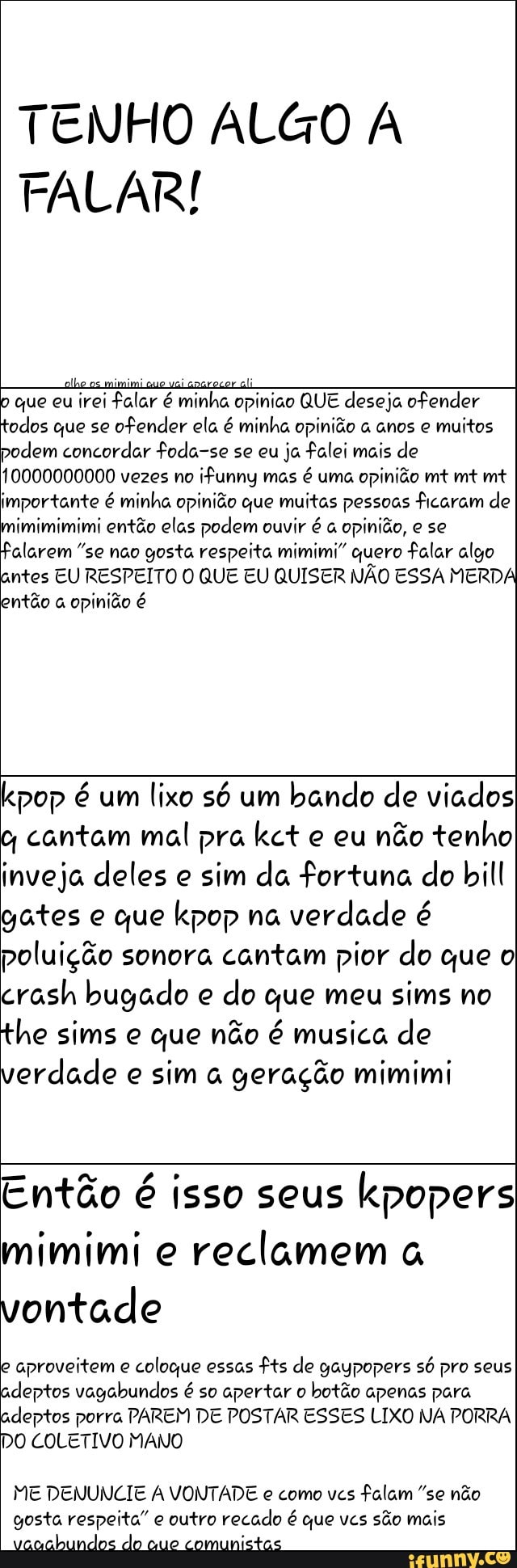 I alhe os mimimique vaianarecerai
p que eu
irei falar é minha opiniao QUE deseja ofender
todos que se
ofender ela é minha opinião anos e
muitos
podem concordar foda-se se eu
ja falei mais de
0000000000 vezes no
ifunny mas é uma opinião mt mt mt
importante é minha opinião que muitas pessoas ficaram de
Falarem "se não gosta respeita mimimi" quero Falar algo
antes EU RESPEITO O QUE EU QUISER NÃO ESSA MERDA
então a opinião é
lixo só um
bando de viados
o cantam mal pra kct e eu
não tenho
inveja deles e
sim da fortuna do bill
gates e que kpop na
verdade é
poluição sonora cantam pior do que o
do que meu
the sims e que não é musica de