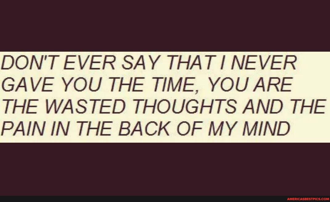 DON'T EVER SAY THAT NEVER GAVE YOU THE TIME, YOU ARE
THE WASTED THOUGHTS AND THE PAIN IN THE BACK OF MY MIND