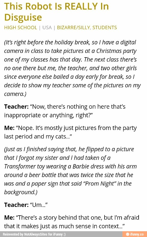This Robot Is REALLY In
Disguise
1 KEN SCHOOL ‘B‘ZAQRE/S‘LLV STLDENTL
Hrs right before the holiday break, so / have a digital
camera in class to take pictures at a Christmas party
one of my classes has that day. The next class there’s
no one there but me, the teacher, and two other girls
since everyone else hailed a day early for break, so /
decide to show my teacher some afthe pictures on my
camera.)
Teacher: “Now, there's nothing on here that's
inappropriate or anythmg, right?”
Me: "Nope. It’s mostlyjust pictures from the party
last period and my cats.
(lust as [finished saying that, he flipped to a picture
that /forgot my sister and I had taken of a
Transformer toy wearing a Barbie dress with his arm
around a beer bottle that was twice the size that he
was and a paper sign that said ”Prom Night" in the
background.)
Teacher: ”Um..."
Me: '"I'here's a story behind that one, but Vm afraid
that it makesjust as much sense in context...”