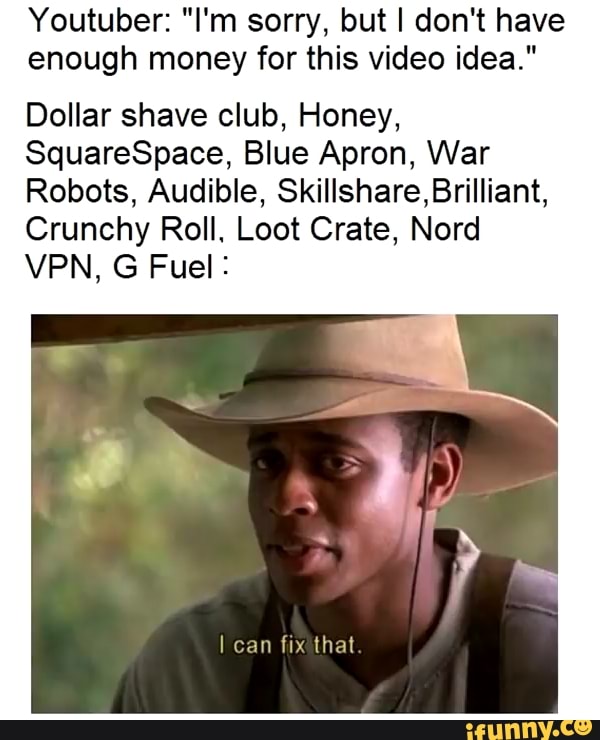Youtuber: "I'm sorry, but I don't have
enough money for this video idea."
Dollar shave club, Honey,
SquareSpace, Blue Apron, War
Robots, Audible, Skillshare,BriIliant,
Crunchy Roll. Loot Crate, Nord
VPN, G Fuel :