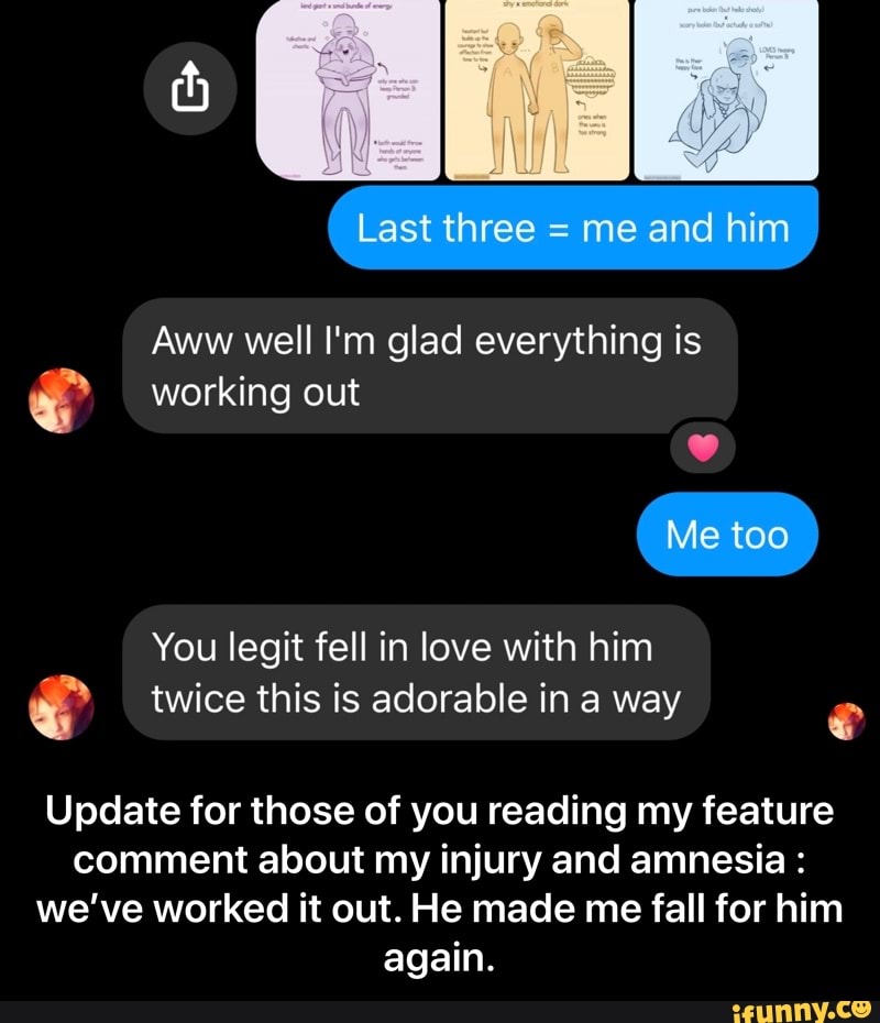 Aww well I'm glad everything is working out
You legit fell in love with him
e twice this is adorable in a way
Update for those of you reading my feature
comment about my injury and amnesia we've worked it out. He made me fall for him
again. - Update for those of you reading my feature comment about my injury and amnesia : we’ve worked it out. He made me fall for him again.