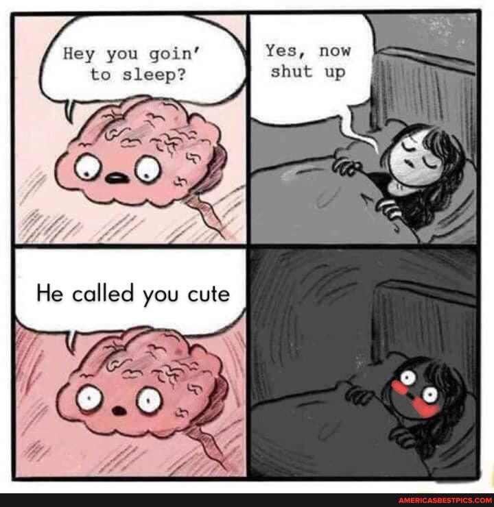 Hey you goin' to sleep?
called you cute
Yes, mow shut wa