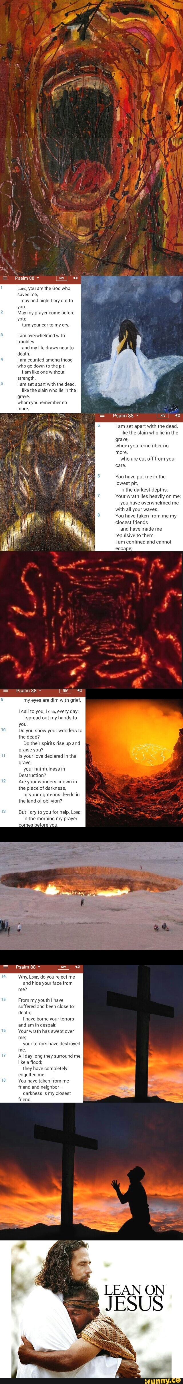 Psalm
Lono, you are the God who ves me; day and night I cry out to you.
May my prayer come before you; turn your ear to my cry.
overwhelmed with troubles and my life draws near to death
Iam counted among those who go down to the pit; like one without strength.
set apart with the dead, like the slain who lie in the grave, whom you remember no more,
Psalm 88
set apart with the dead, like the slain who lie in the grave, whom you remember no more, who are cut off from your care
You have put me in the lowest pit, in the darkest depths.
Your wrath lies heavily on me; you have overwhelmed me with all your waves.
You have taken from me my closest friends and have made me repulsive to them.
am confined and cannot escape;
Psaim 88
my eyes are dim with grief.
call to you, Lono, every day; spread out my hands to you
Do you show your wonders to the dead?
Do their spirits rise up and praise you?
Is your love declared in the grave, your faithfulness in
Destruction?
Are your wonders known in the place of darkness, or your righteous dee in the land of oblivion?
But cry to you for help, Lono; in the morning my prayer
bet
Psalm 88
Why, Loo, do you reject me and hide your face from me?
From my youth I have suffered and been close to death;
Ihave borne your terrors and am in despair.
Your wrath has swept over me;
your terrors have destroyed me.
All day long they surround me like a flood;
they have completely engulfed me.
You have taken from me friend and neighbor-
darkness is my closest friend