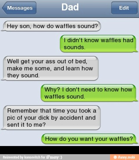 I didn't know waffles had
sounds.
"Well get your ass out of bed,
make me some, and learn how
they sound.
Why? I don't need to know howd
waffles sound.
"Remember that time you took
pic of your dick by accident and
sent it to me?
How do you want your waffles?