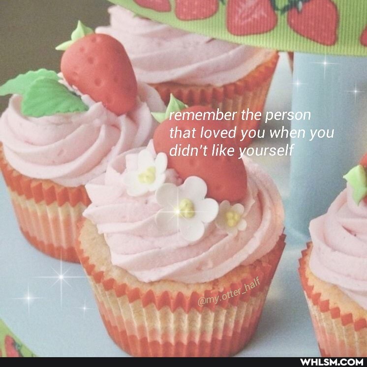 \ 'remember the person that loved you when you
didn't like yourself