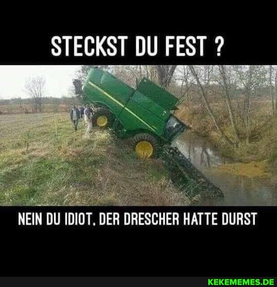 STECKST DU FEST ?
NEIN DU IDIOT. DER DRESCHER HATTE DURST