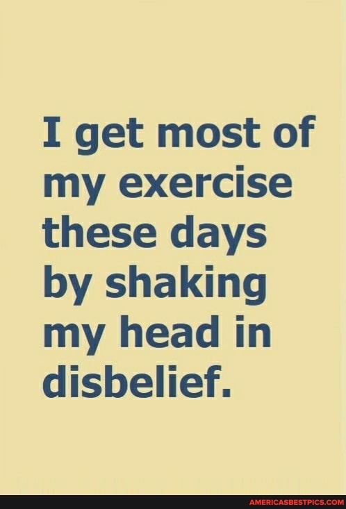 I get most of my exercise these days by shaking my head in disbelief.
