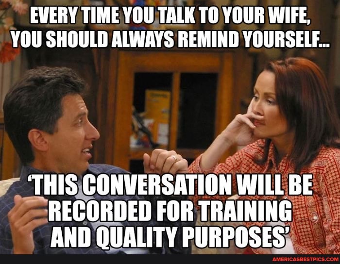 EVERY TIME YOU TALK TO YOUR WIFE,
YOU SHOULD ALWAYS REMIND YOURSELF...
THIS CONVERSATION WILL BE RECORDED FOR TRAINING AND QUALITY PURPOSES'