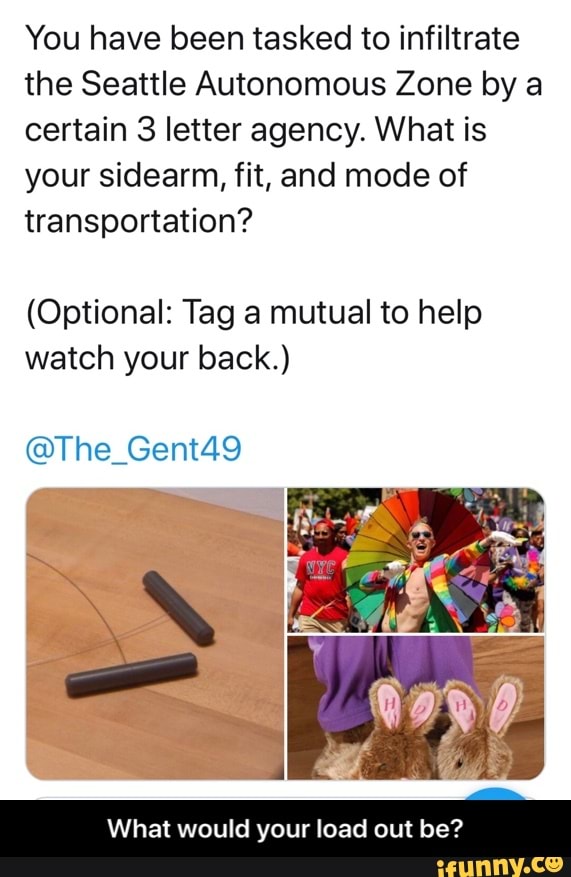 You have been tasked to infiltrate
the Seattle Autonomous Zone by a
certain 3 letter agency. What is
your sidearm, fit, and mode of
transportation?
(Optional: Tag a mutual to help
watch your back.)
@The_Gent49
What would your load out be? - What would your load out be?