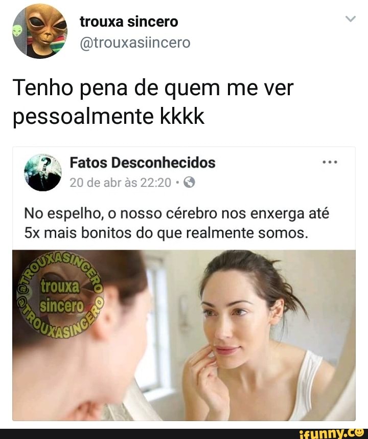 Tenho pena de quem me ver
pessoalmente kkkk
No espelho, o nosso cérebro nos enxerga até
5x mais bonitos do que realmente somos.