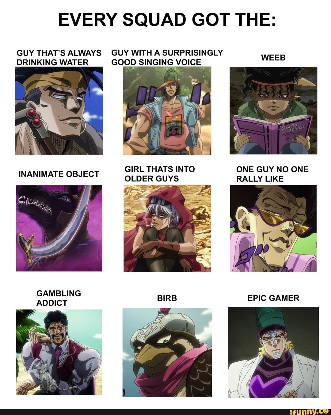 EVERY SQUAD GOT THE:
GUY THAT'S ALWAYS GUY WITH A SURPRISINGLY DRINKING WATER GOOD SINGING VOICE
GIRL THATS INTO ONE GUY NO ONE
INANIMATE OBJECT OLDER GUYS RALLY LIKE
GAMBLING ADDICT
EPIC GAMER
