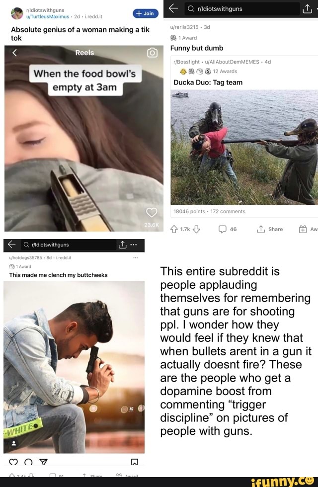 Absolute genius of a woman making a tik tok
Funny but dumb
When the food bowl's
empty at Ducka Duo: Tag team
ports comments
QimG Cas share
This made me clench my buttcheeks This entire subreddit is people applauding themselves for remembering that guns are for shooting ppl. I wonder how they would feel if they knew that when bullets arent in a gun it actually doesnt fire? These are the people who get a dopamine boost from commenting "trigger discipline" on pictures of people with guns.