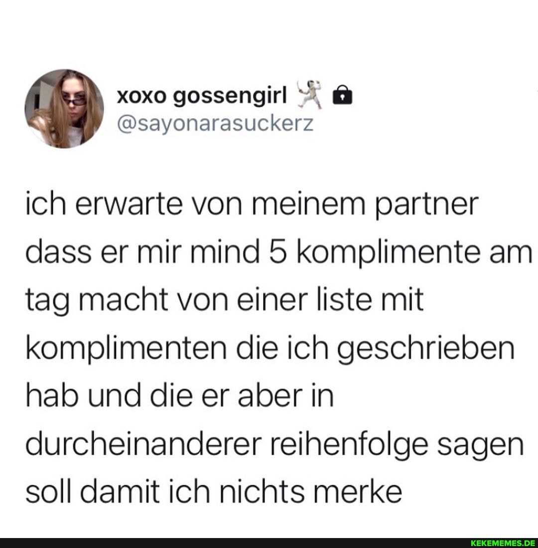 xoxo gossengirl
@sayonarasuckerz
ich erwarte von meinem partner dass er mir mind 5 komplimente am tag macht von einer liste mit komplimenten die ich geschrieben hab und die er aber in durcheinanderer reihenfolge sagen soll damit ich nichts merke