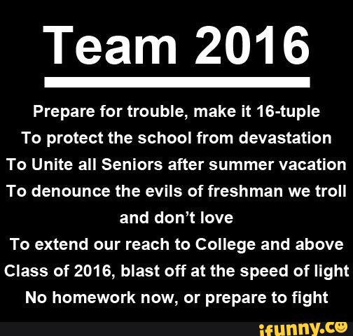 Team 2016
Prepare for trouble, make it 16-tuple
To protect the school from devastation
To Unite all Seniors after summer vacation
To denounce the evils of freshman we troll
and don‘t love
To extend our reach to College and above
Class of 2016, blast off at the speed of light
No homework now, or prepare to fight