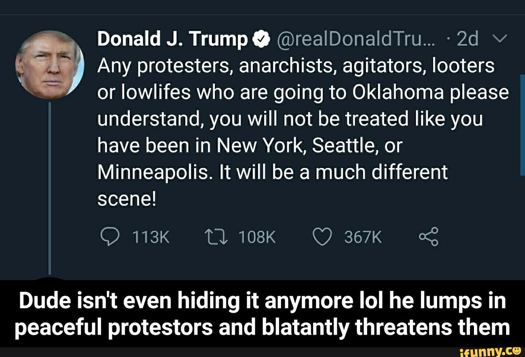 Donald J. Trump @realDonaldTru... -2d Y RI) Any protesters, anarchists, agitators, looters or lowlifes who are going to Oklahoma please
understand, you will not be treated like you
have been in New York, Seattle, or
Minneapolis. It will be a much different
scene!
Dude isn't even hiding it anymore lol he lumps in
peaceful protestors and blatantly threatens them - Dude isn't even hiding it anymore lol he lumps in peaceful protestors and blatantly threatens them
