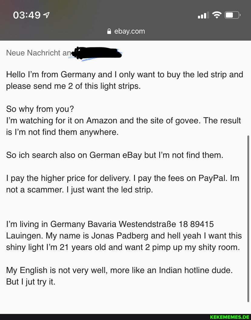 Neue Nachricht
ebay.con
Hello I'm from Germany and I only want to buy the led strip and please send me 2 of this light strips.
So why from you?
I'm watching for it on Amazon and the site of govee. The result is I'm not find them anywhere.
So ich search also on German eBay but I'm not find them.
I pay the higher price for delivery. I pay the fees on PayPal. In
not a scammer. I just want the led strip.
I'm living in Germany Bavaria WestendstraBe 18 89415
Lauingen. My name is Jonas Padberg and hell yeah I want this shiny light I'm 21 years old and want 2 pimp up my shitty room.
My English is not very well, more like an Indian hotline dude.
But I jut try it.