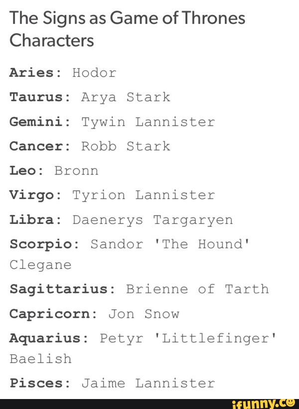The Signs as
Game of Thrones
Characters
Aries: Hodor
Taurus: Arya Stark
Gemini: Tywin Lannister
Cancer: Robb Stark
Leo: Bronn
Virgo: Tyrion Lannister
Libra: Daenerys Targaryen
Scorpio: Sandor 'The Hound'
Clegane
Sagittarius: Brienne of Tarth
Capricorn: Jon Snow
Aquarius: Petyr 'Littlefinger'
Baelish
Pisces: Jaime Lannister