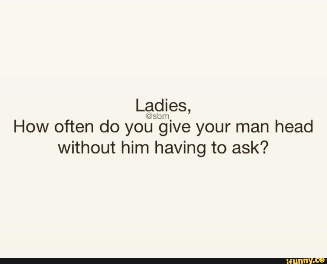 How often do you give your man head without him havino to ask? - iFunny