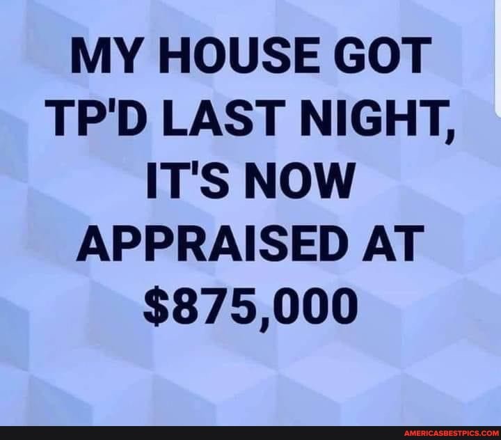MY HOUSE GOT TP'D LAST NIGHT,
IT'S NOW APPRAISED AT
$875,000