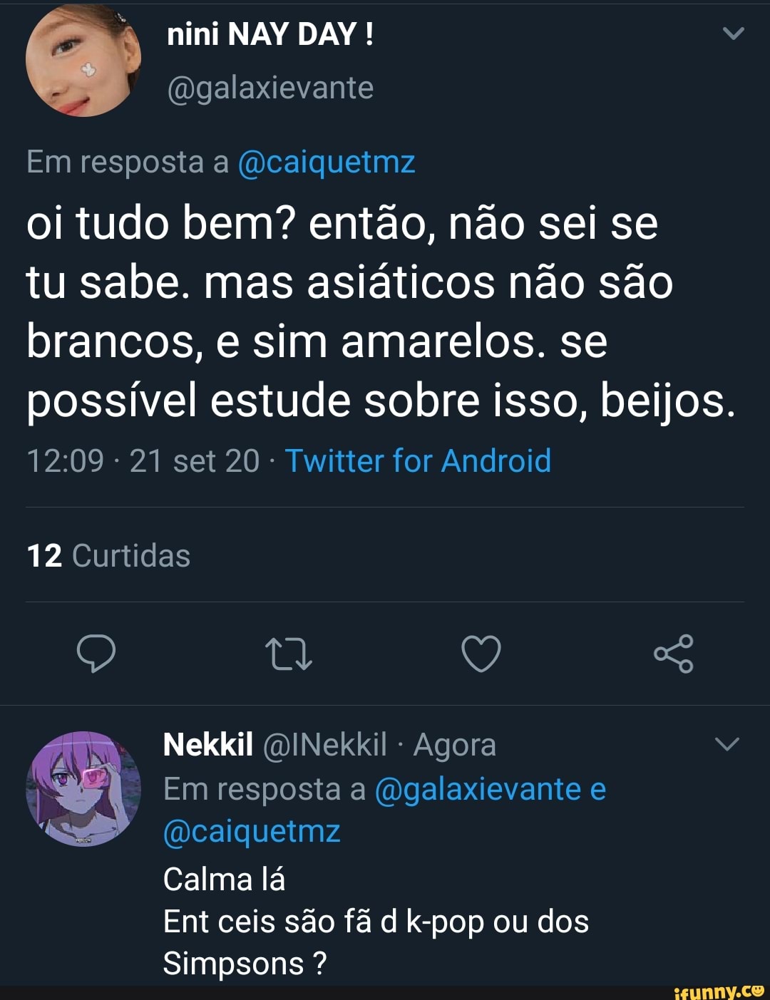 nini NAY DAY!
(mgalaxievante
Em resposta a (dcaiquetmz
oi tudo bem? então, não sei se
tu sabe. mas asiáticos não são brancos, e sim amarelos. se possível estude sobre isso, beijos.
- 21 set 20 - Twitter for Android
12 Curtidas
Q Tt Q So
Nekkil QINekkil Agora
Em resposta a (Ogalaxievante e
(Dcaiquetmz
Calma lá
Ent ceis são fã d k-pop ou dos
Simpsons ?