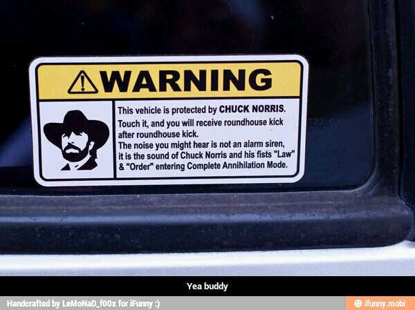 /(AWARNING
Tais vehicle is
protected by CHUCK NORRIS.
Touch it, and you will receive
roundhouse kick
after roundhouse kick.
The noise you might hear is not an alarm siren,
itis the sound of Chuck Norris and his fists "Law"
Poe Pa CE ee - Yea buddy