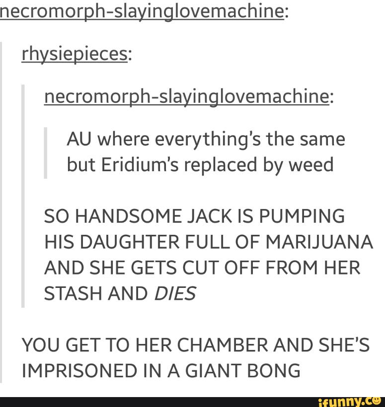 necromorph-slayinglovemachine:
rhysiepíeces:
necromorph-slayinglovemachine:
AU where everything's the same
but Eridium's replaced by weed
SO HANDSOME JACK IS PUMPING
HIS DAUGHTER FULL OF MARIJUANA
AND SHE GETS CUT OFF FROM HER
STASH AND DIES
YOU GET TO HER CHAMBER AND SHE'S
IMPRISONED IN A GIANT BONG